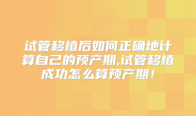 试管移植后如何正确地计算自己的预产期,试管移植成功怎么算预产期！