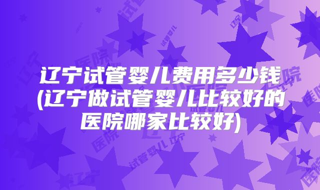 辽宁试管婴儿费用多少钱(辽宁做试管婴儿比较好的医院哪家比较好)