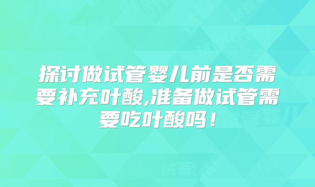 探讨做试管婴儿前是否需要补充叶酸,准备做试管需要吃叶酸吗!