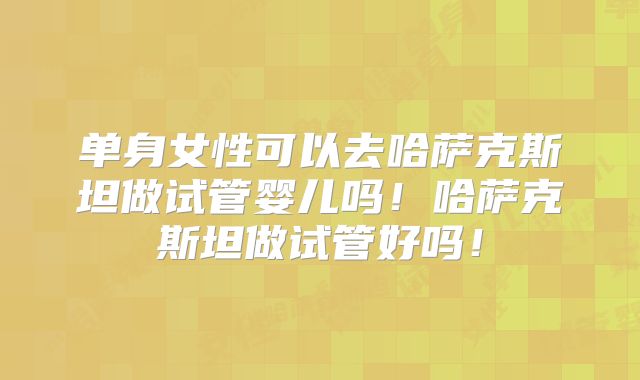 单身女性可以去哈萨克斯坦做试管婴儿吗!哈萨克斯坦做试管好吗!