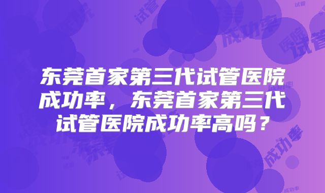 东莞首家第三代试管医院成功率,东莞首家第三代试管医院成功率高吗?