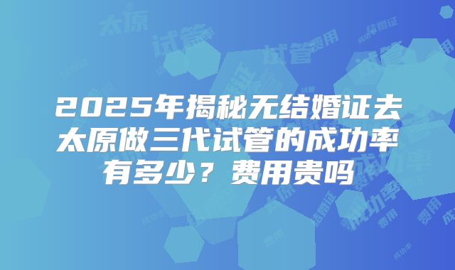 2025年揭秘无结婚证去太原做三代试管的成功率有多少？费用贵吗