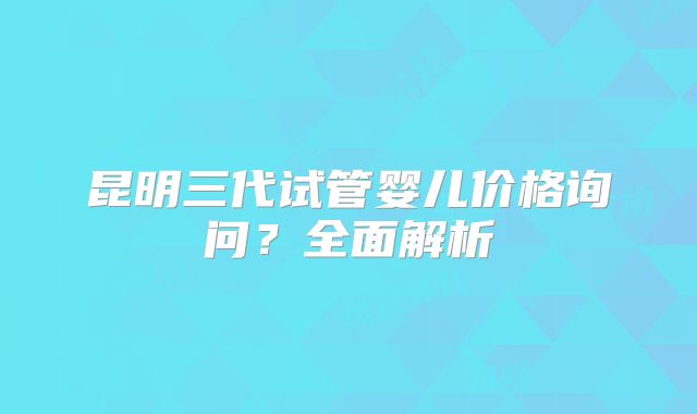 昆明三代试管婴儿价格询问?全面解析