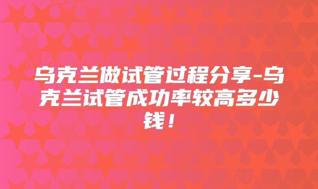 乌克兰做试管过程分享-乌克兰试管成功率较高多少钱！