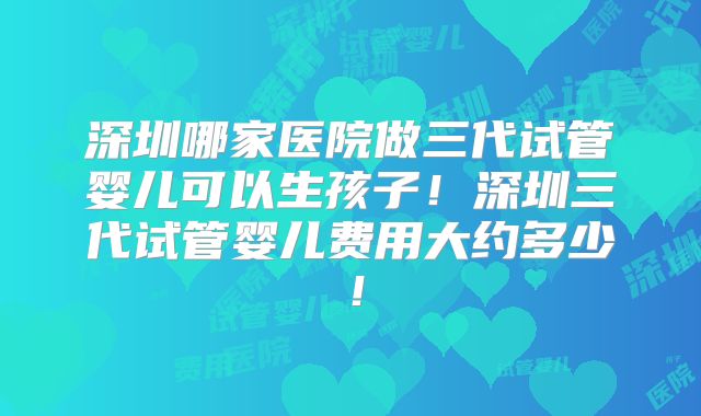 深圳哪家医院做三代试管婴儿可以生孩子！深圳三代试管婴儿费用大约多少！