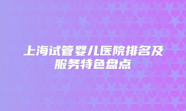 上海试管婴儿医院排名及服务特色盘点