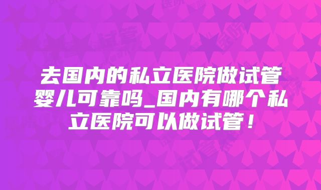 去国内的私立医院做试管婴儿可靠吗_国内有哪个私立医院可以做试管！