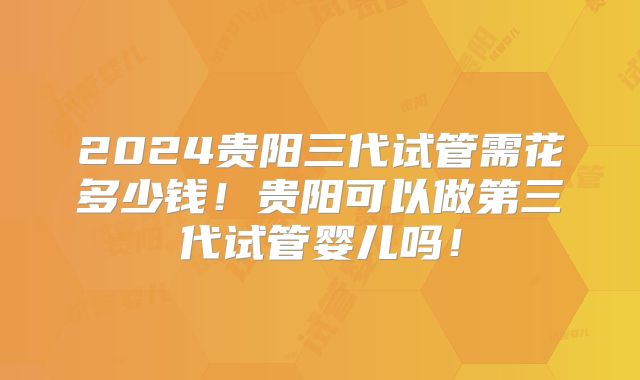 2024贵阳三代试管需花多少钱！贵阳可以做第三代试管婴儿吗！