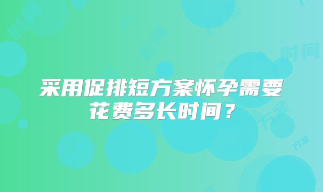 采用促排短方案怀孕需要花费多长时间？