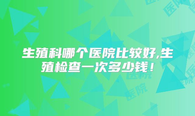 生殖科哪个医院比较好,生殖检查一次多少钱!