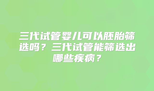 三代试管婴儿可以胚胎筛选吗？三代试管能筛选出哪些疾病？