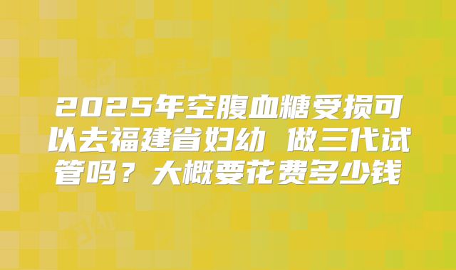 2025年空腹血糖受损可以去福建省妇幼 做三代试管吗？大概要花费多少钱