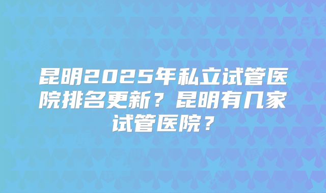 昆明2025年私立试管医院排名更新?昆明有几家试管医院?