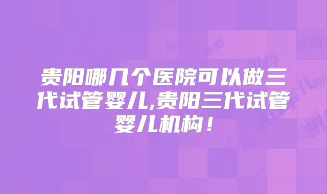 贵阳哪几个医院可以做三代试管婴儿,贵阳三代试管婴儿机构!
