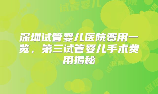 深圳试管婴儿医院费用一览，第三试管婴儿手术费用揭秘