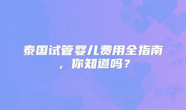 泰国试管婴儿费用全指南,你知道吗?