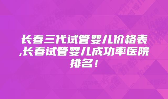 长春三代试管婴儿价格表,长春试管婴儿成功率医院排名！