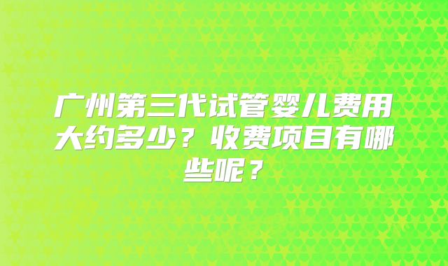 广州第三代试管婴儿费用大约多少？收费项目有哪些呢？