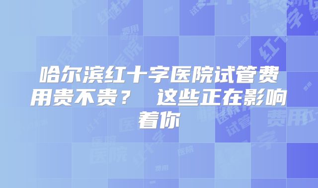 哈尔滨红十字医院试管费用贵不贵？ 这些正在影响着你