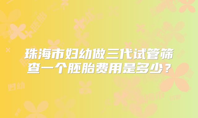 珠海市妇幼做三代试管筛查一个胚胎费用是多少？