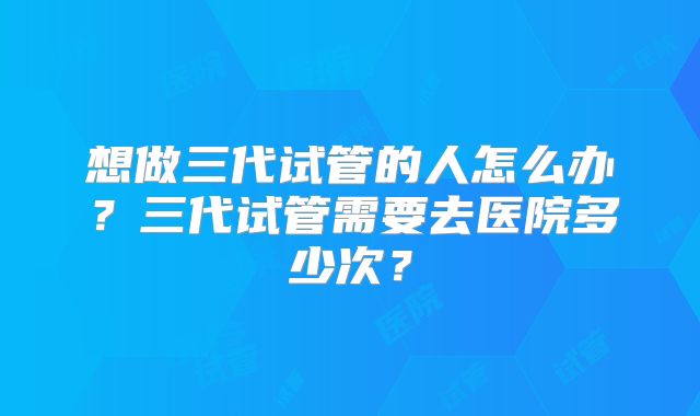想做三代试管的人怎么办?三代试管需要去医院多少次?