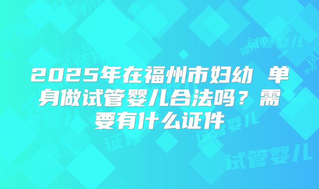 2025年在福州市妇幼 单身做试管婴儿合法吗？需要有什么证件