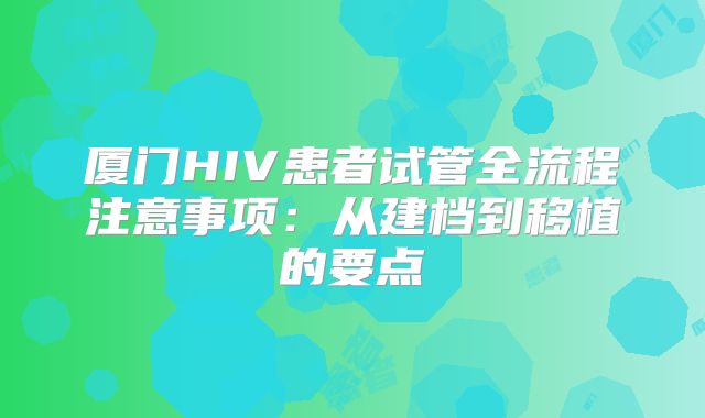 厦门HIV患者试管全流程注意事项:从建档到移植的要点