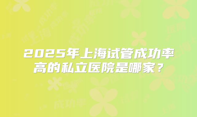 2025年上海试管成功率高的私立医院是哪家?