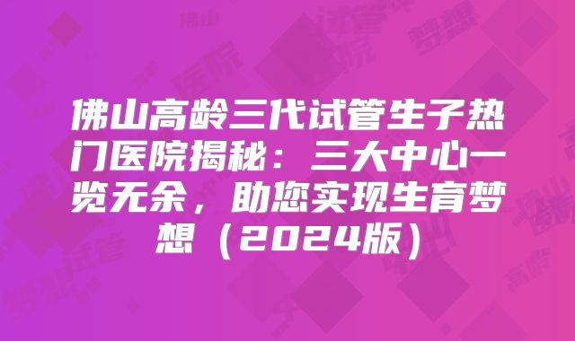 佛山高龄三代试管生子热门医院揭秘：三大中心一览无余，助您实现生育梦想（2024版）