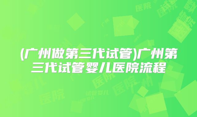 (广州做第三代试管)广州第三代试管婴儿医院流程