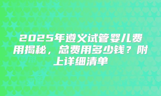 2025年遵义试管婴儿费用揭秘,总费用多少钱?附上详细清单