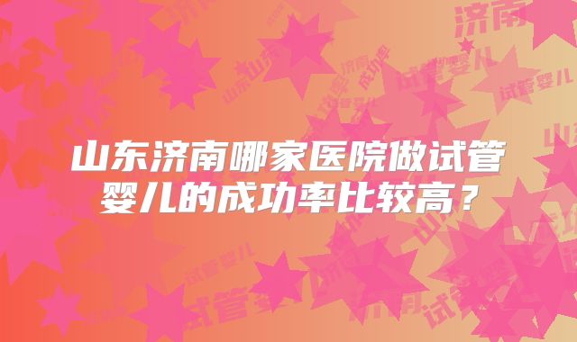 山东济南哪家医院做试管婴儿的成功率比较高?