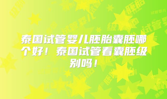 泰国试管婴儿胚胎囊胚哪个好！泰国试管看囊胚级别吗！
