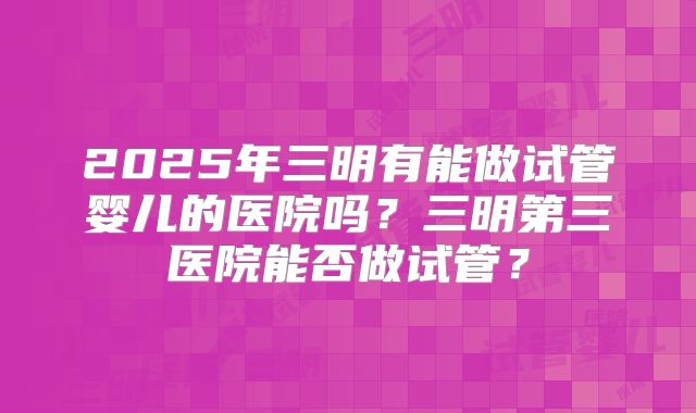 2025年三明有能做试管婴儿的医院吗？三明第三医院能否做试管？
