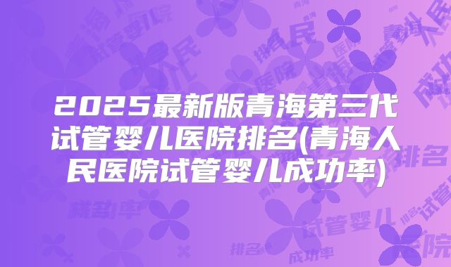 2025最新版青海第三代试管婴儿医院排名(青海人民医院试管婴儿成功率)