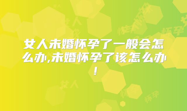 女人未婚怀孕了一般会怎么办,未婚怀孕了该怎么办！