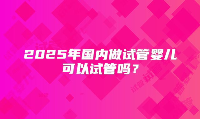 2025年国内做试管婴儿可以试管吗?