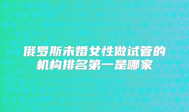 俄罗斯未婚女性做试管的机构排名第一是哪家