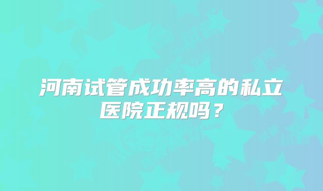 河南试管成功率高的私立医院正规吗?