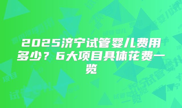 2025济宁试管婴儿费用多少？6大项目具体花费一览