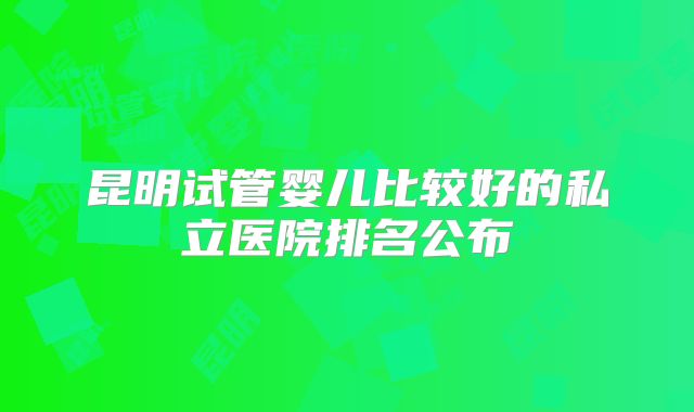 昆明试管婴儿比较好的私立医院排名公布