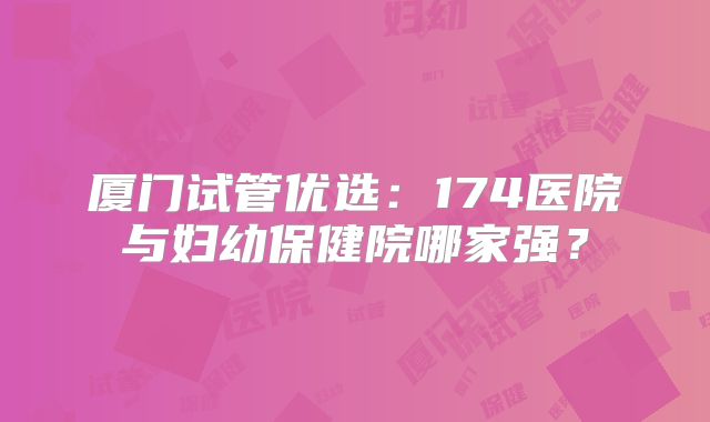 厦门试管优选:174医院与妇幼保健院哪家强?