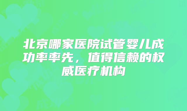 北京哪家医院试管婴儿成功率率先,值得信赖的权威医疗机构