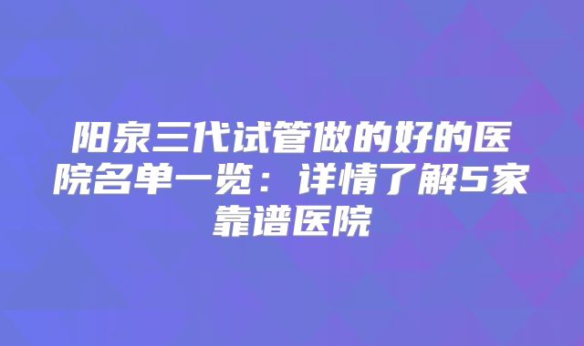 阳泉三代试管做的好的医院名单一览:详情了解5家靠谱医院