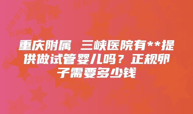 重庆附属 三峡医院有**提供做试管婴儿吗?正规卵子需要多少钱