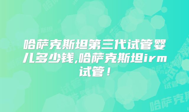 哈萨克斯坦第三代试管婴儿多少钱,哈萨克斯坦irm试管!