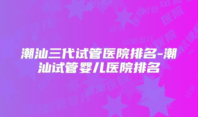 潮汕三代试管医院排名-潮汕试管婴儿医院排名