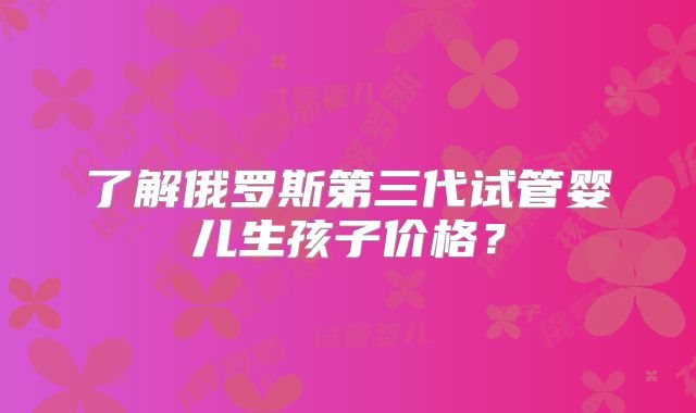 了解俄罗斯第三代试管婴儿生孩子价格？