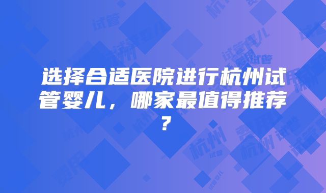选择合适医院进行杭州试管婴儿，哪家最值得推荐？