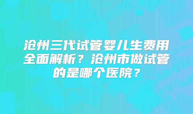 沧州三代试管婴儿生费用全面解析？沧州市做试管的是哪个医院？